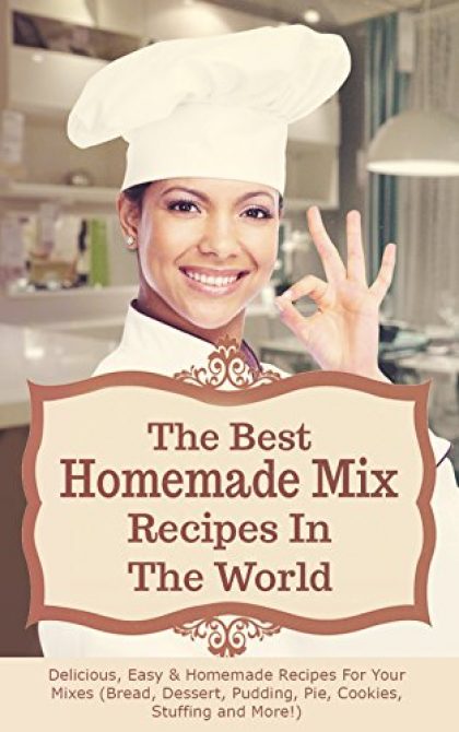 The Best Homemade Mix Recipes In The World: Delicious, Easy & Homemade Recipes For Your Mixes (Bread, Dessert, Pudding, Pie, Cookies, Stuffing and More!)